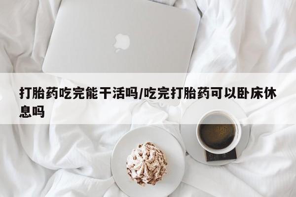 打胎药吃完能干活吗/吃完打胎药可以卧床休息吗