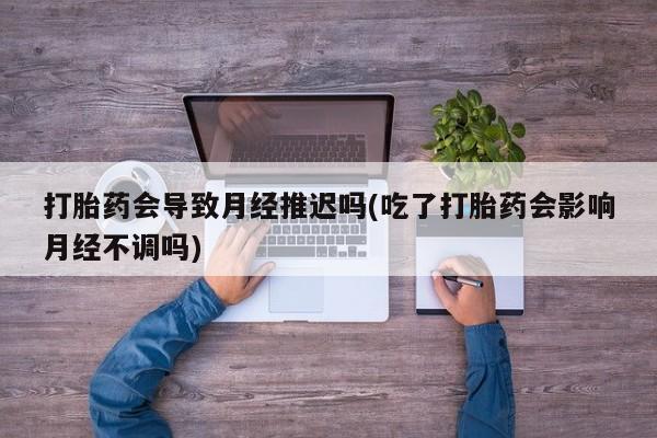 打胎药会导致月经推迟吗(吃了打胎药会影响月经不调吗)