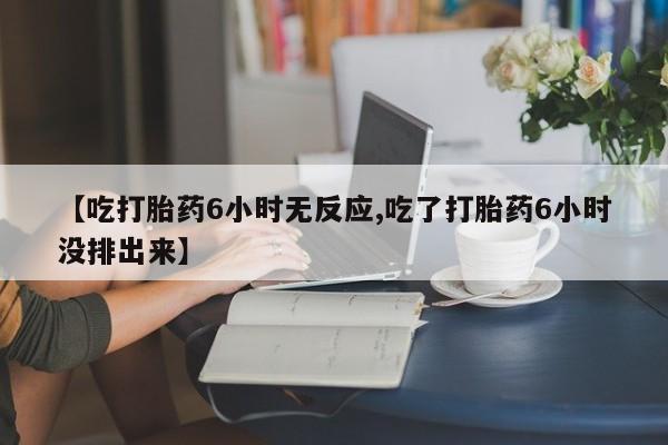 打胎药【吃打胎药6小时无反应,吃了打胎药6小时没排出来】