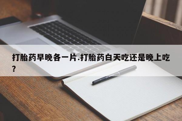 打胎药早晚各一片.打胎药白天吃还是晚上吃？