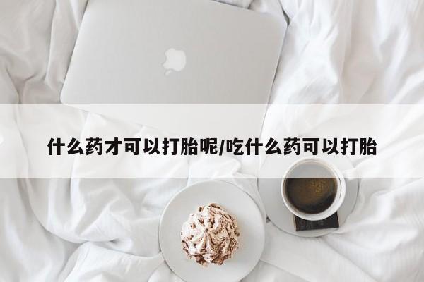 打胎药什么药才可以打胎呢/吃什么药可以打胎