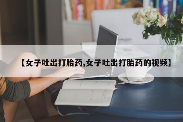 打胎药【女子吐出打胎药,女子吐出打胎药的视频】