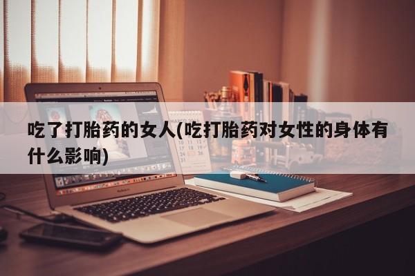 打胎药吃了打胎药的女人(吃打胎药对女性的身体有什么影响)