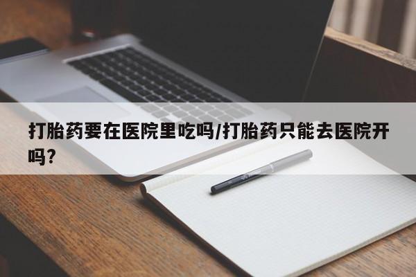 打胎药要在医院里吃吗/打胎药只能去医院开吗?
