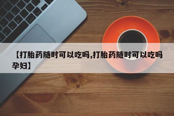 打胎药【打胎药随时可以吃吗,打胎药随时可以吃吗孕妇】