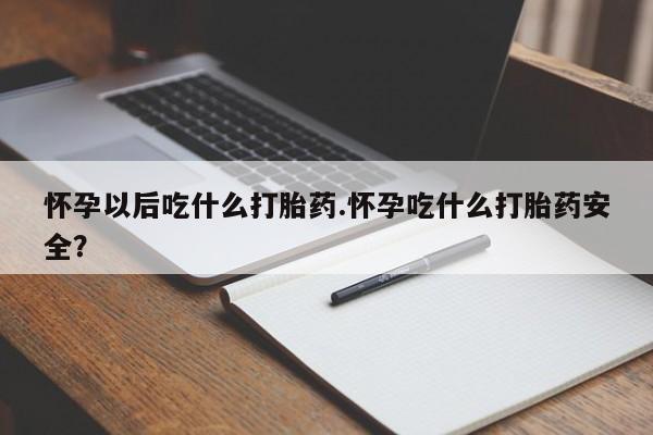 打胎药怀孕以后吃什么打胎药.怀孕吃什么打胎药安全？