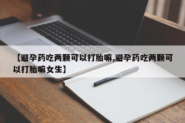 打胎药【避孕药吃两颗可以打胎嘛,避孕药吃两颗可以打胎嘛女生】