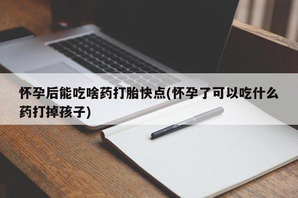 打胎药怀孕后能吃啥药打胎快点(怀孕了可以吃什么药打掉孩子)
