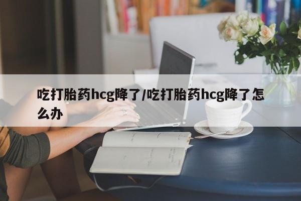 打胎药吃打胎药hcg降了/吃打胎药hcg降了怎么办