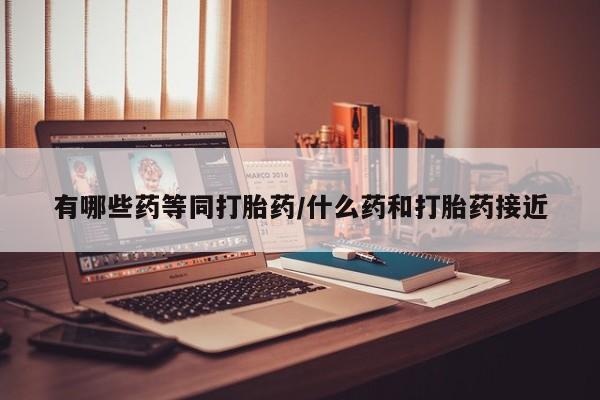 打胎药有哪些药等同打胎药/什么药和打胎药接近