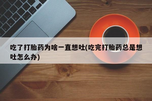 打胎药吃了打胎药为啥一直想吐(吃完打胎药总是想吐怎么办)