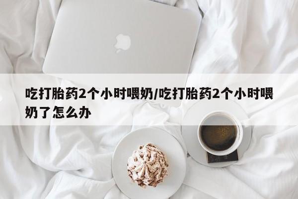 打胎药吃打胎药2个小时喂奶/吃打胎药2个小时喂奶了怎么办