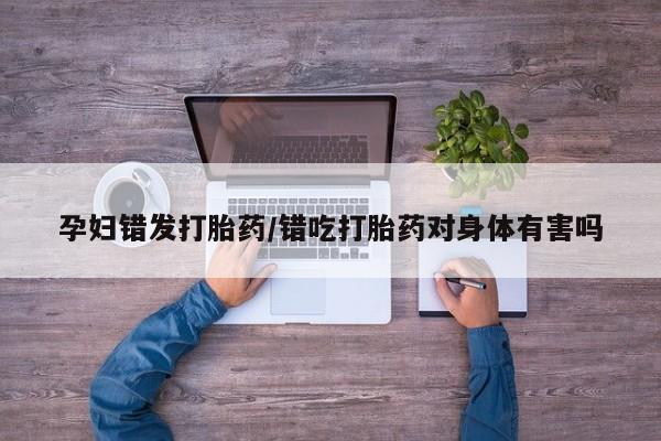 打胎药孕妇错发打胎药/错吃打胎药对身体有害吗