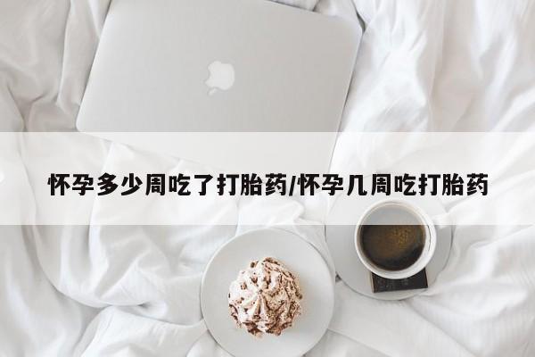 打胎药怀孕多少周吃了打胎药/怀孕几周吃打胎药