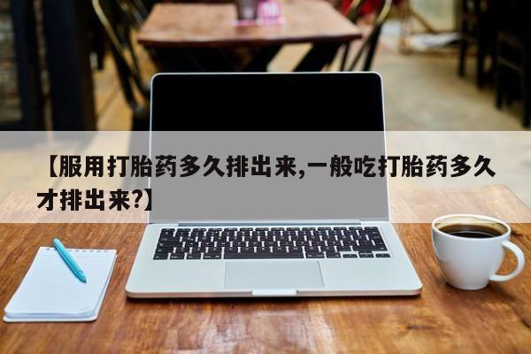 打胎药【服用打胎药多久排出来,一般吃打胎药多久才排出来?】