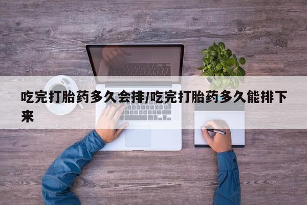 打胎药吃完打胎药多久会排/吃完打胎药多久能排下来