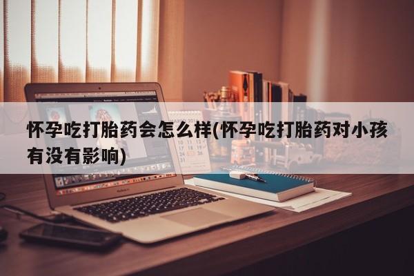 打胎药怀孕吃打胎药会怎么样(怀孕吃打胎药对小孩有没有影响)