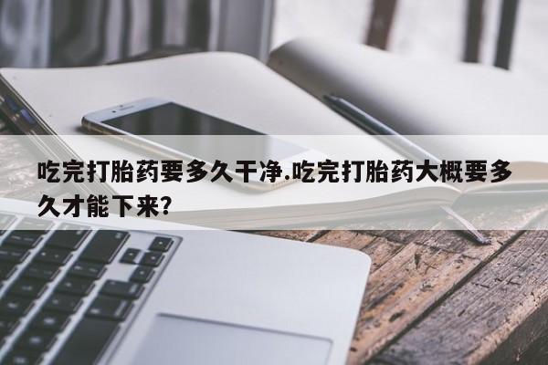 打胎药吃完打胎药要多久干净.吃完打胎药大概要多久才能下来？