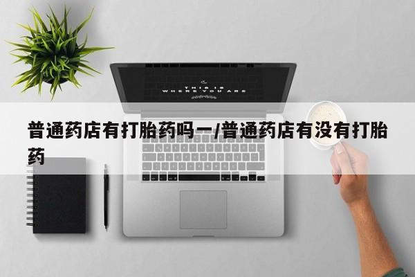 打胎药普通药店有打胎药吗一/普通药店有没有打胎药