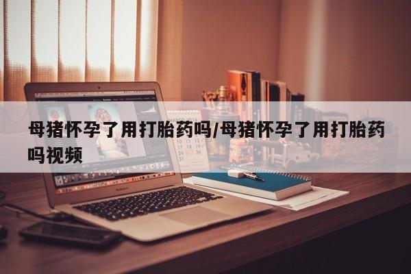 打胎药母猪怀孕了用打胎药吗/母猪怀孕了用打胎药吗视频
