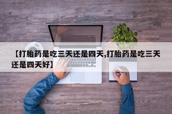 打胎药【打胎药是吃三天还是四天,打胎药是吃三天还是四天好】