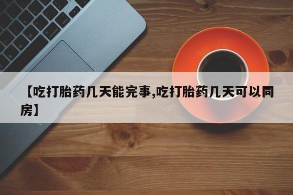 打胎药【吃打胎药几天能完事,吃打胎药几天可以同房】