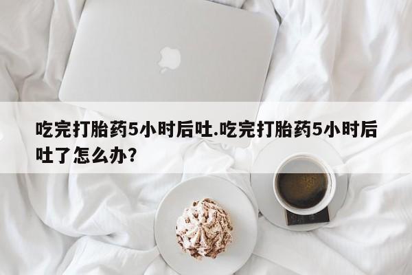 打胎药吃完打胎药5小时后吐.吃完打胎药5小时后吐了怎么办？