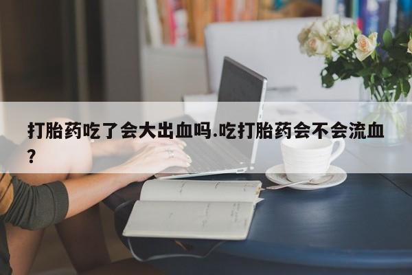 打胎药吃了会大出血吗.吃打胎药会不会流血？
