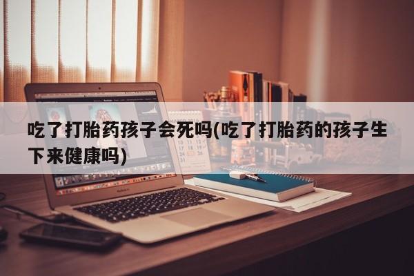打胎药吃了打胎药孩子会死吗(吃了打胎药的孩子生下来健康吗)