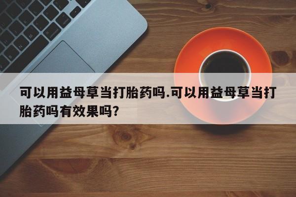 打胎药可以用益母草当打胎药吗.可以用益母草当打胎药吗有效果吗？