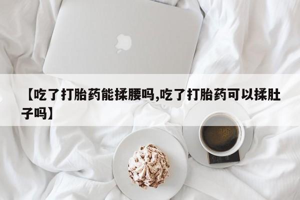 打胎药【吃了打胎药能揉腰吗,吃了打胎药可以揉肚子吗】