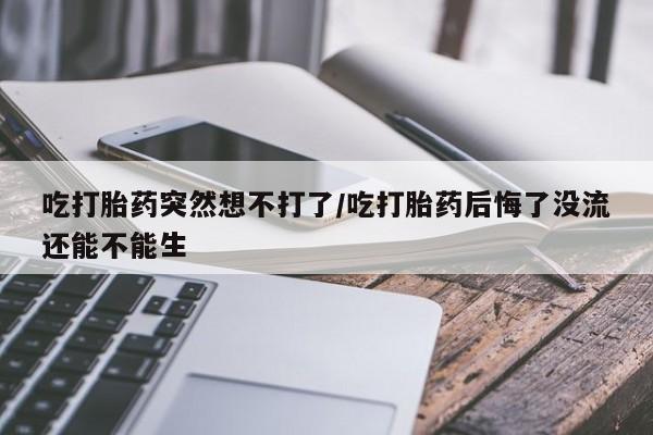 打胎药吃打胎药突然想不打了/吃打胎药后悔了没流还能不能生