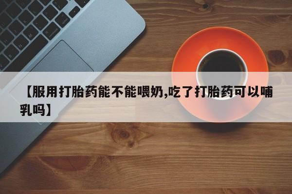 打胎药【服用打胎药能不能喂奶,吃了打胎药可以哺乳吗】