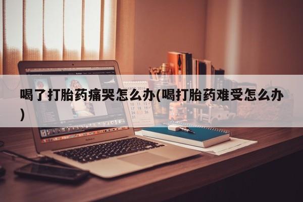 打胎药喝了打胎药痛哭怎么办(喝打胎药难受怎么办)