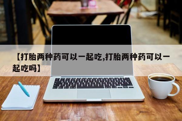 打胎药【打胎两种药可以一起吃,打胎两种药可以一起吃吗】