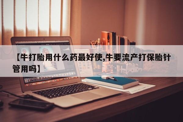 打胎药【牛打胎用什么药最好使,牛要流产打保胎针管用吗】