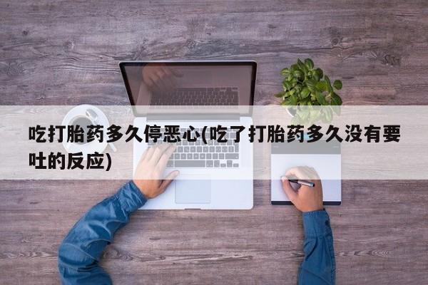 打胎药吃打胎药多久停恶心(吃了打胎药多久没有要吐的反应)