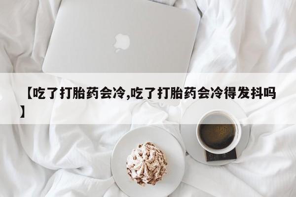 打胎药【吃了打胎药会冷,吃了打胎药会冷得发抖吗】