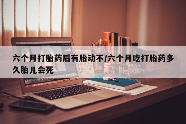 打胎药六个月打胎药后有胎动不/六个月吃打胎药多久胎儿会死