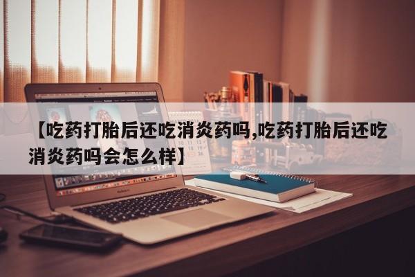 打胎药【吃药打胎后还吃消炎药吗,吃药打胎后还吃消炎药吗会怎么样】