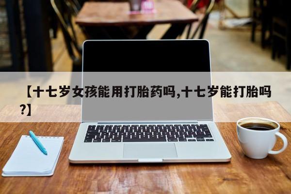 打胎药【十七岁女孩能用打胎药吗,十七岁能打胎吗?】