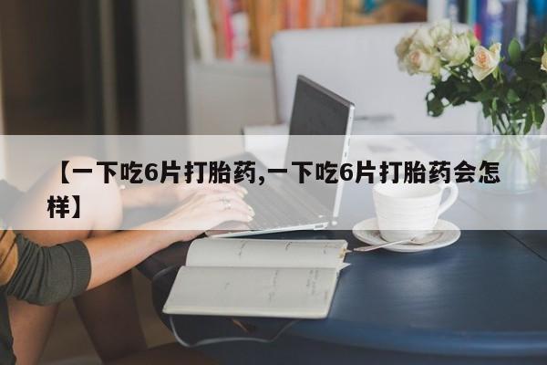 打胎药【一下吃6片打胎药,一下吃6片打胎药会怎样】