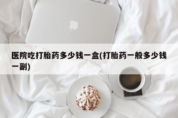 打胎药医院吃打胎药多少钱一盒(打胎药一般多少钱一副)