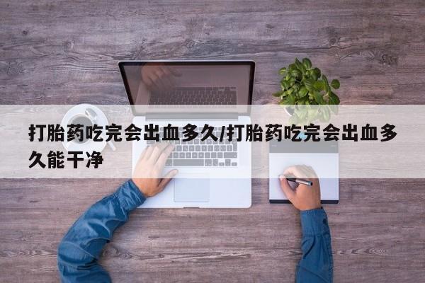 打胎药吃完会出血多久/打胎药吃完会出血多久能干净