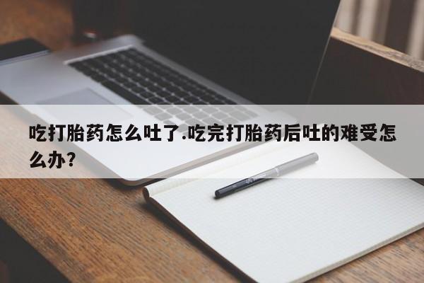 打胎药吃打胎药怎么吐了.吃完打胎药后吐的难受怎么办？