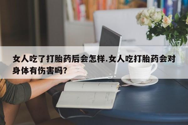 打胎药女人吃了打胎药后会怎样.女人吃打胎药会对身体有伤害吗？