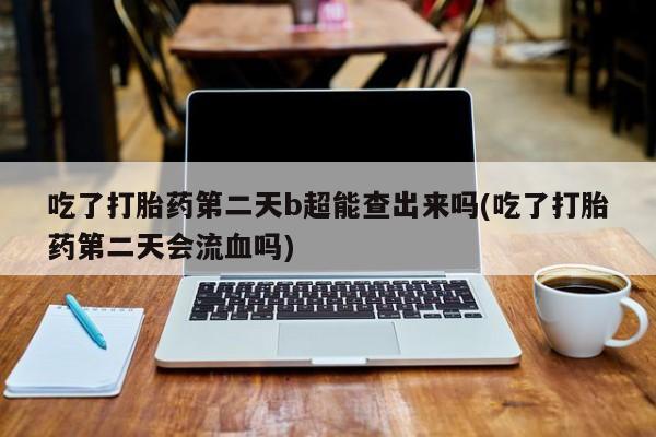 打胎药吃了打胎药第二天b超能查出来吗(吃了打胎药第二天会流血吗)