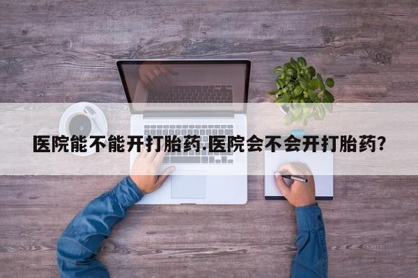 打胎药医院能不能开打胎药.医院会不会开打胎药？