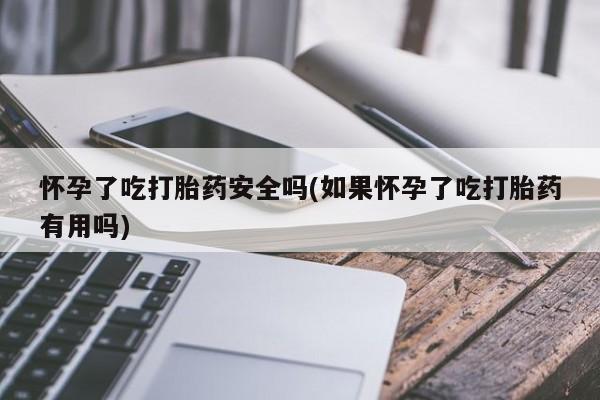 打胎药怀孕了吃打胎药安全吗(如果怀孕了吃打胎药有用吗)