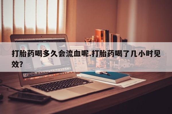 打胎药喝多久会流血呢.打胎药喝了几小时见效？